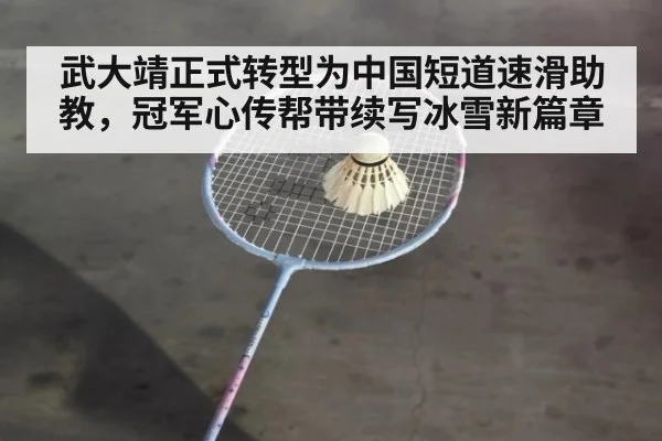武大靖正式转型为中国短道速滑助教，冠军心传帮带续写冰雪新篇章