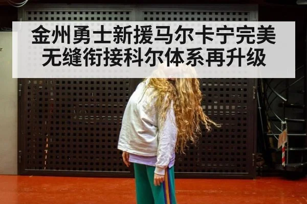 金州勇士新援马尔卡宁完美无缝衔接科尔体系再升级